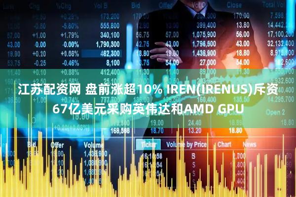 江苏配资网 盘前涨超10% IREN(IRENUS)斥资67亿美元采购英伟达和AMD GPU