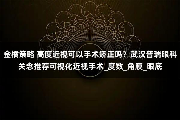 金橘策略 高度近视可以手术矫正吗？武汉普瑞眼科关念推荐可视化近视手术_度数_角膜_眼底