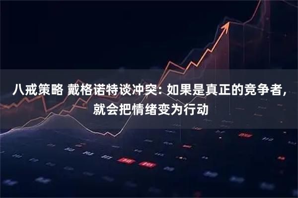 八戒策略 戴格诺特谈冲突: 如果是真正的竞争者, 就会把情绪变为行动