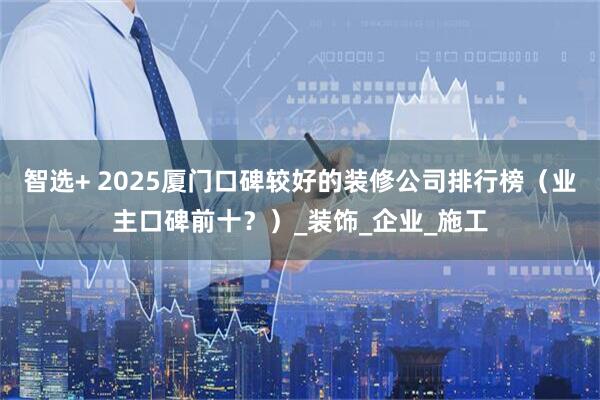 智选+ 2025厦门口碑较好的装修公司排行榜（业主口碑前十？）_装饰_企业_施工