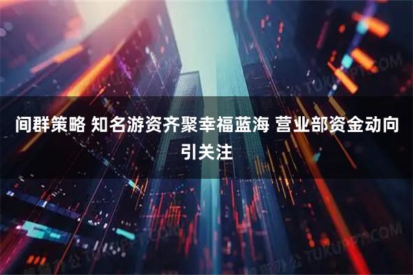 间群策略 知名游资齐聚幸福蓝海 营业部资金动向引关注