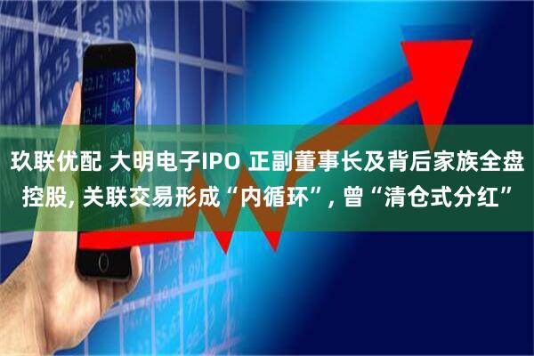 玖联优配 大明电子IPO 正副董事长及背后家族全盘控股, 关联交易形成“内循环”, 曾“清仓式分红”