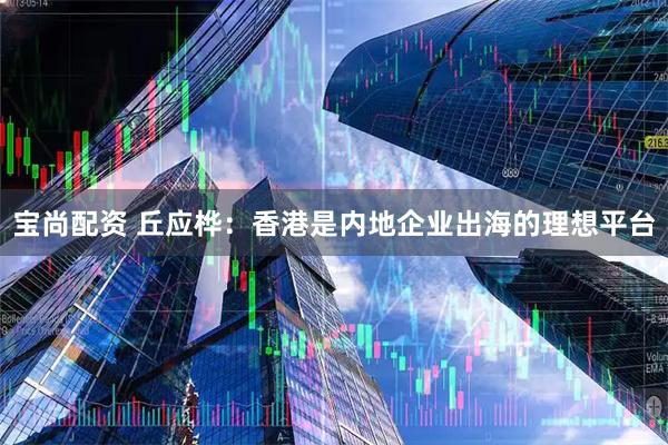 宝尚配资 丘应桦：香港是内地企业出海的理想平台