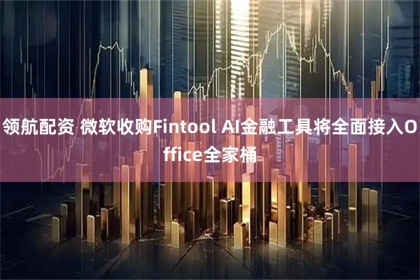 领航配资 微软收购Fintool AI金融工具将全面接入Office全家桶