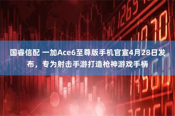 国睿信配 一加Ace6至尊版手机官宣4月28日发布，专为射击手游打造枪神游戏手柄