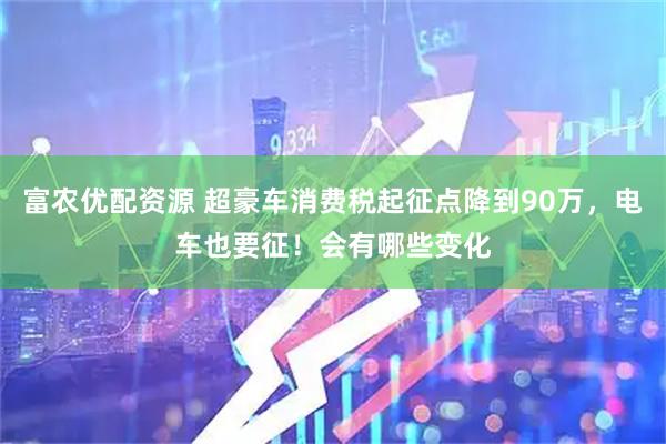 富农优配资源 超豪车消费税起征点降到90万，电车也要征！会有哪些变化