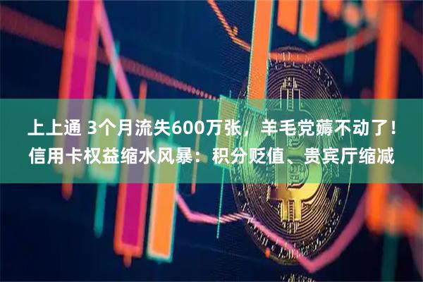 上上通 3个月流失600万张，羊毛党薅不动了！信用卡权益缩水风暴：积分贬值、贵宾厅缩减