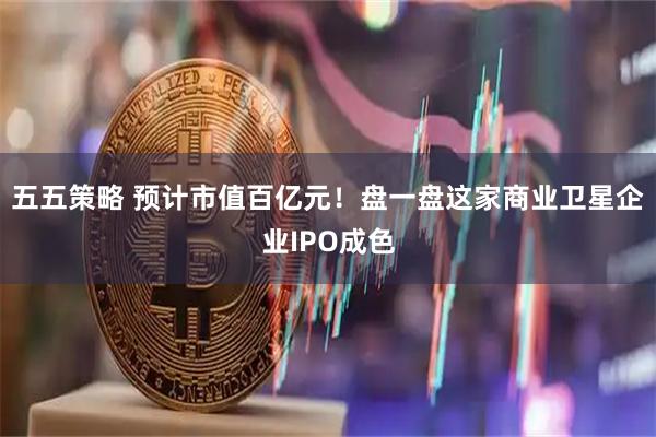 五五策略 预计市值百亿元！盘一盘这家商业卫星企业IPO成色