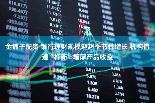 金铺子配资 银行理财规模迎超季节性增长 机构借道“打新”增厚产品收益