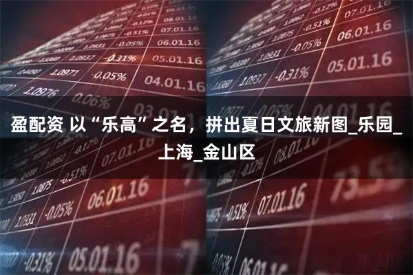盈配资 以“乐高”之名，拼出夏日文旅新图_乐园_上海_金山区