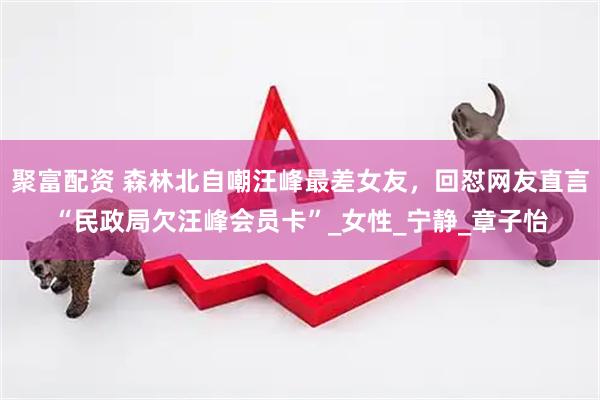 聚富配资 森林北自嘲汪峰最差女友，回怼网友直言“民政局欠汪峰会员卡”_女性_宁静_章子怡