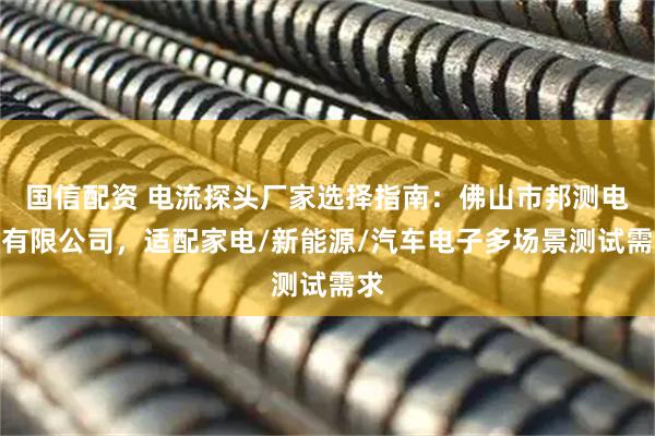 国信配资 电流探头厂家选择指南：佛山市邦测电子有限公司，适配家电/新能源/汽车电子多场景测试需求
