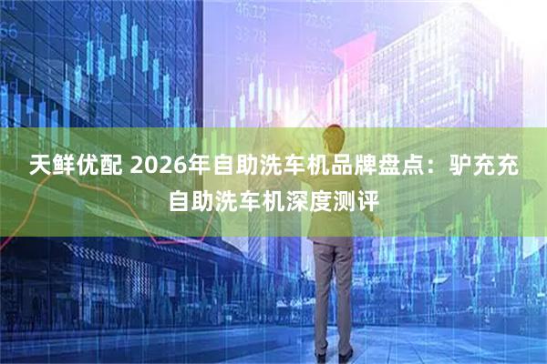 天鲜优配 2026年自助洗车机品牌盘点：驴充充自助洗车机深度测评