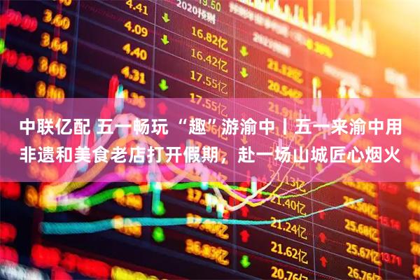 中联亿配 五一畅玩 “趣”游渝中丨五一来渝中用非遗和美食老店打开假期，赴一场山城匠心烟火