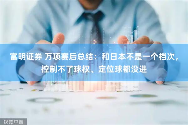 富明证券 万项赛后总结：和日本不是一个档次，控制不了球权、定位球都没进