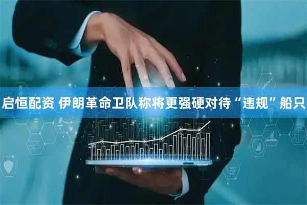 启恒配资 伊朗革命卫队称将更强硬对待“违规”船只