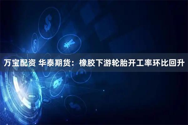 万宝配资 华泰期货：橡胶下游轮胎开工率环比回升