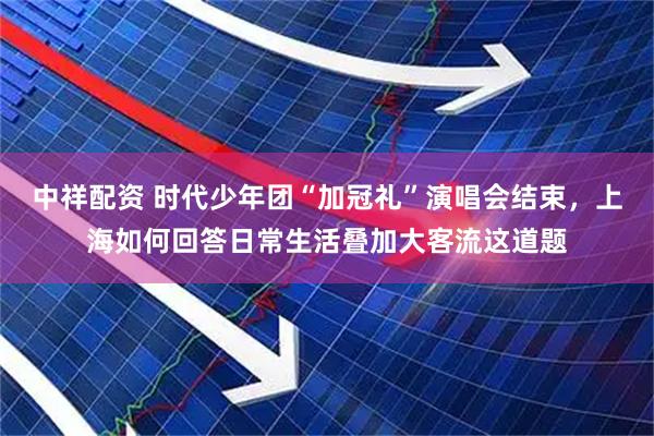 中祥配资 时代少年团“加冠礼”演唱会结束，上海如何回答日常生活叠加大客流这道题