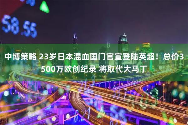 中博策略 23岁日本混血国门官宣登陆英超！总价3500万欧创纪录 将取代大马丁