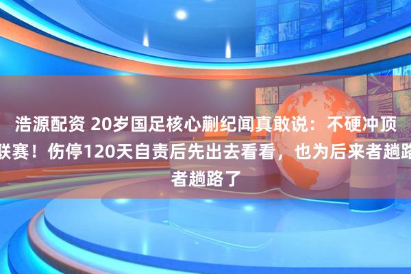 浩源配资 20岁国足核心蒯纪闻真敢说：不硬冲顶级联赛！伤停120天自责后先出去看看，也为后来者趟路了