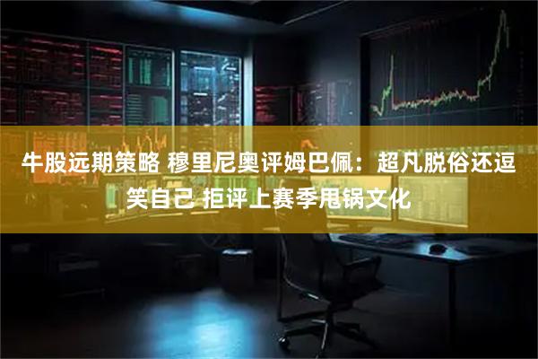 牛股远期策略 穆里尼奥评姆巴佩：超凡脱俗还逗笑自己 拒评上赛季甩锅文化