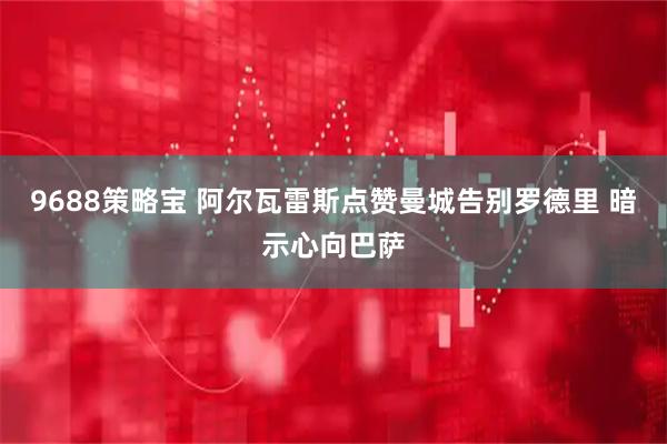 9688策略宝 阿尔瓦雷斯点赞曼城告别罗德里 暗示心向巴萨