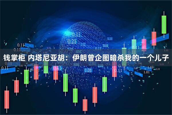 钱掌柜 内塔尼亚胡：伊朗曾企图暗杀我的一个儿子